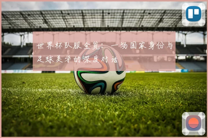 世界杯队服全览:一场国家身份与足球美学的深度对话