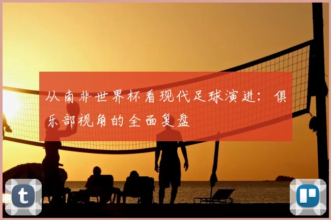 从南非世界杯看现代足球演进:俱乐部视角的全面复盘