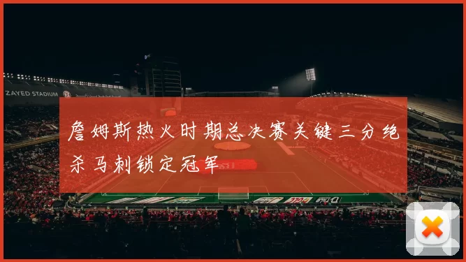 詹姆斯热火时期总决赛关键三分绝杀马刺锁定冠军