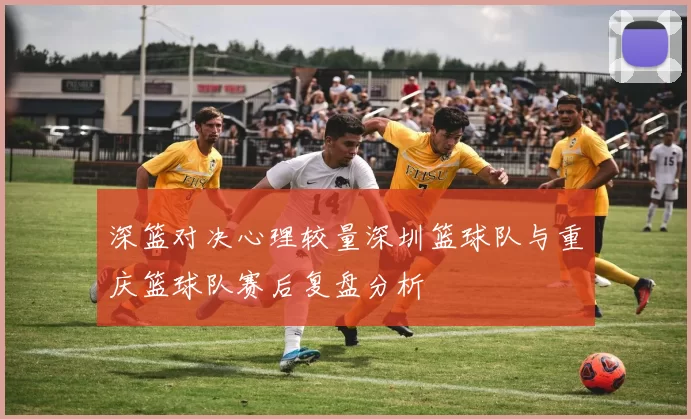 深篮对决心理较量深圳篮球队与重庆篮球队赛后复盘分析