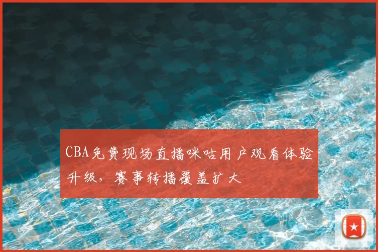CBA免费现场直播咪咕用户观看体验升级，赛事转播覆盖扩大