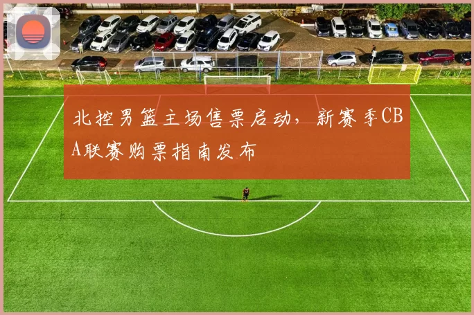 北控男篮主场售票启动,新赛季CBA联赛购票指南发布