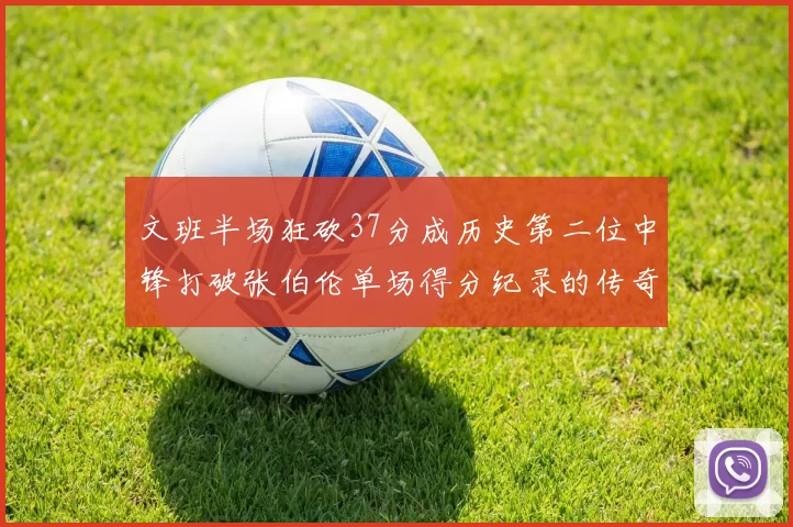 文班半场狂砍37分成历史第二位中锋打破张伯伦单场得分纪录的传奇时刻