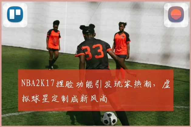 NBA2K17捏脸功能引发玩家热潮，虚拟球星定制成新风尚