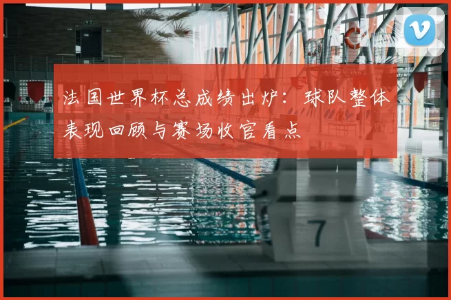 法国世界杯总成绩出炉:球队整体表现回顾与赛场收官看点