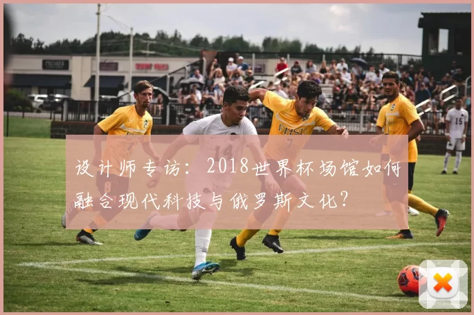 设计师专访:2018世界杯场馆如何融合现代科技与俄罗斯文化?
