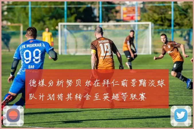 德媒分析努贝尔在拜仁前景黯淡球队计划将其转会至英超等联赛