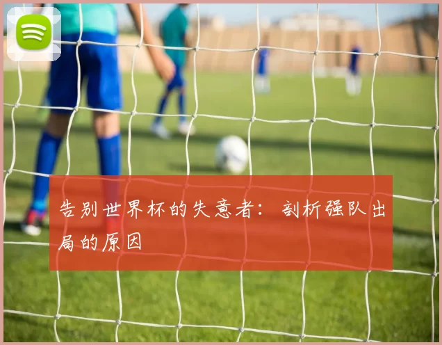 告别世界杯的失意者:剖析强队出局的原因