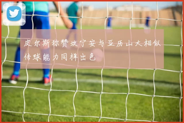 皮尔斯称赞坎宁安与亚历山大相似传球能力同样出色