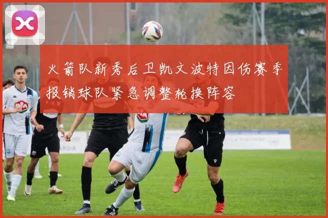 火箭队新秀后卫凯文波特因伤赛季报销球队紧急调整轮换阵容