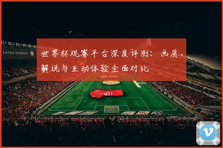 世界杯观赛平台深度评测:画质、解说与互动体验全面对比