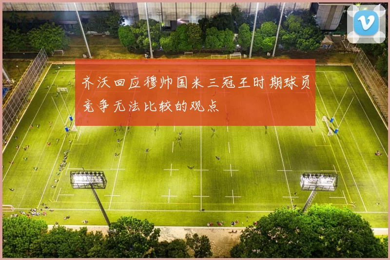 齐沃回应穆帅国米三冠王时期球员竞争无法比较的观点