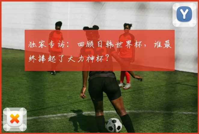 独家专访:回顾日韩世界杯,谁最终捧起了大力神杯?