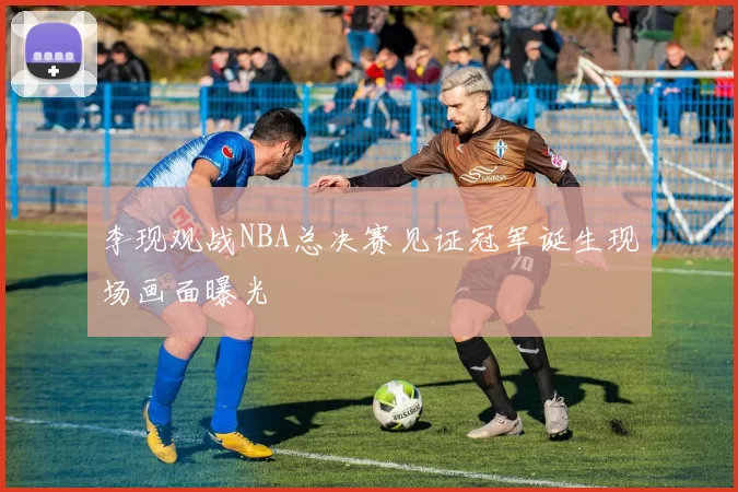 李现观战NBA总决赛见证冠军诞生现场画面曝光