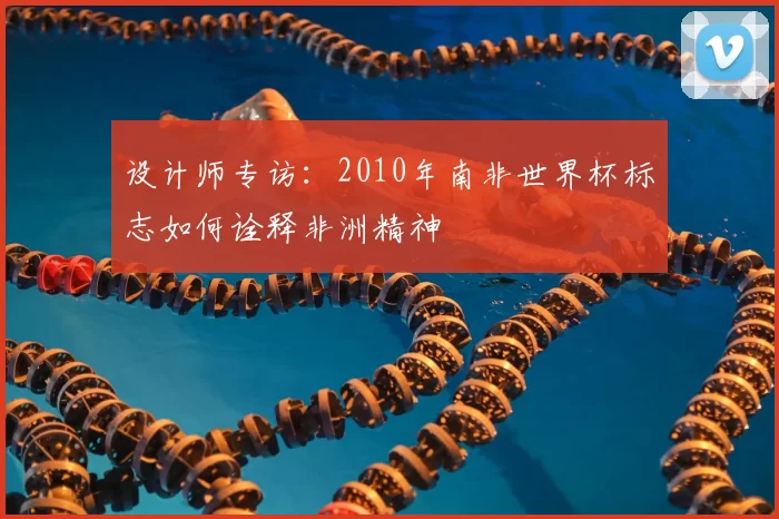 设计师专访:2010年南非世界杯标志如何诠释非洲精神