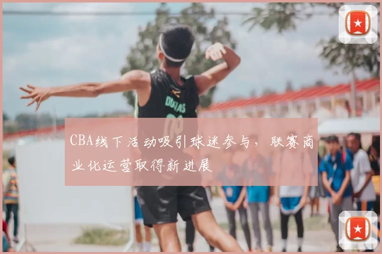 CBA线下活动吸引球迷参与，联赛商业化运营取得新进展