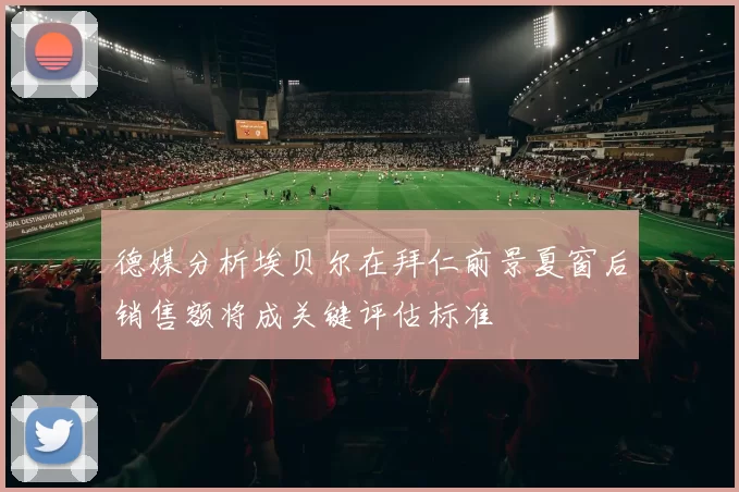 德媒分析埃贝尔在拜仁前景夏窗后销售额将成关键评估标准