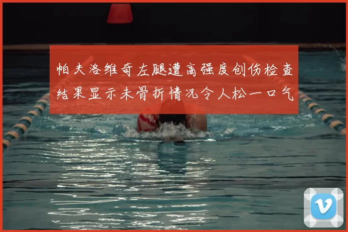 帕夫洛维奇左腿遭高强度创伤检查结果显示未骨折情况令人松一口气