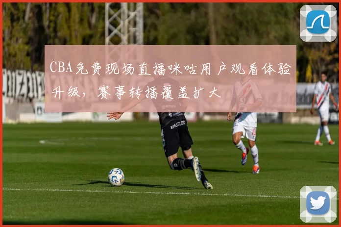 CBA免费现场直播咪咕用户观看体验升级，赛事转播覆盖扩大