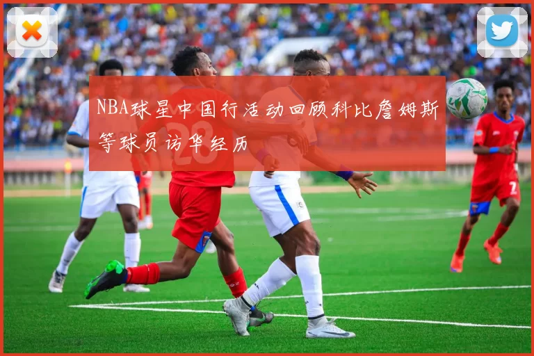 NBA球星中国行活动回顾科比詹姆斯等球员访华经历