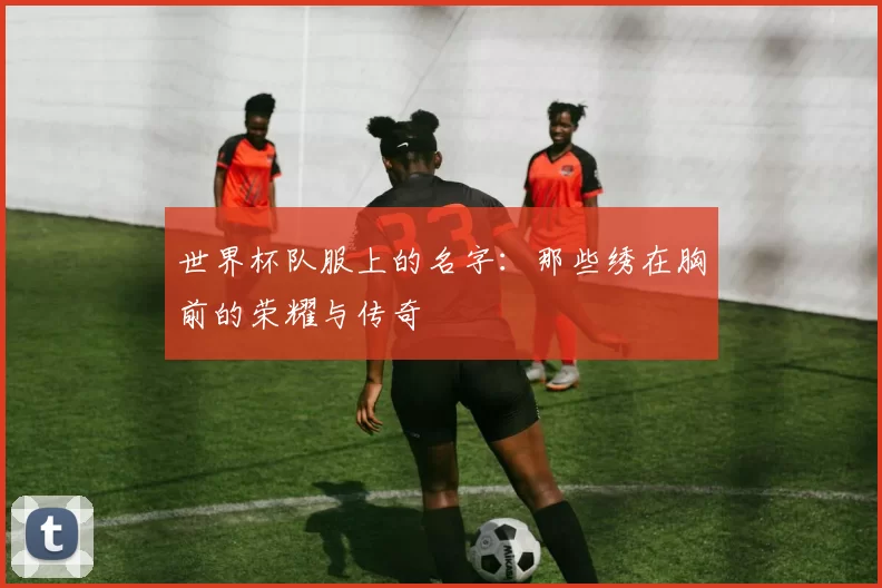 世界杯队服上的名字:那些绣在胸前的荣耀与传奇
