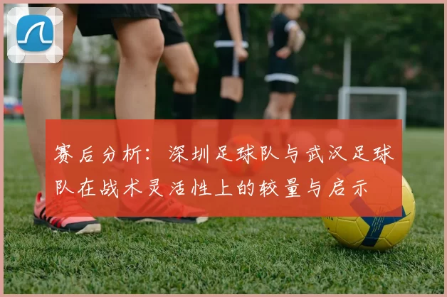 赛后分析:深圳足球队与武汉足球队在战术灵活性上的较量与启示