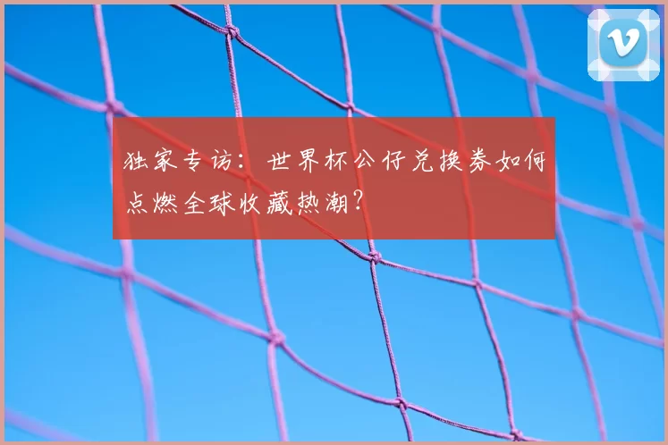 独家专访:世界杯公仔兑换券如何点燃全球收藏热潮?