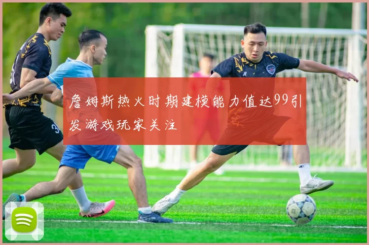 詹姆斯热火时期建模能力值达99引发游戏玩家关注