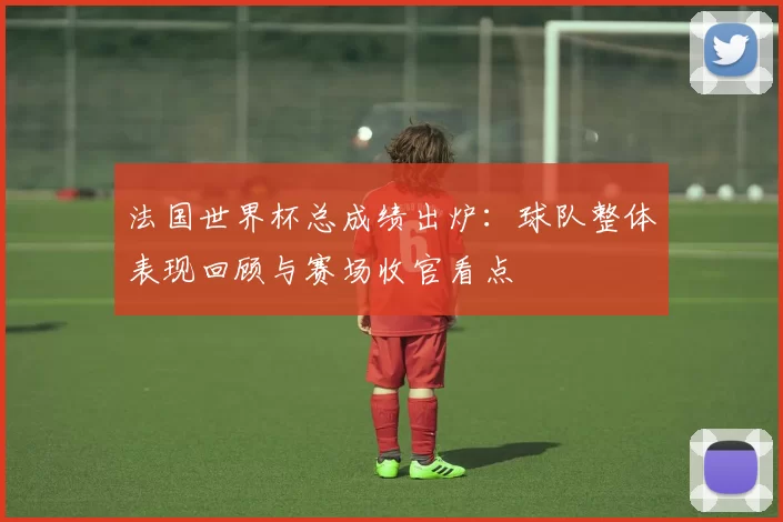 法国世界杯总成绩出炉:球队整体表现回顾与赛场收官看点