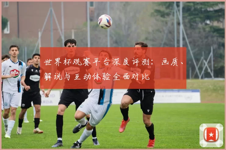 世界杯观赛平台深度评测:画质、解说与互动体验全面对比