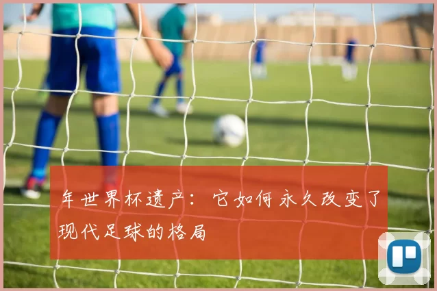 年世界杯遗产:它如何永久改变了现代足球的格局