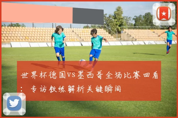 世界杯德国vs墨西哥全场比赛回看:专访教练解析关键瞬间