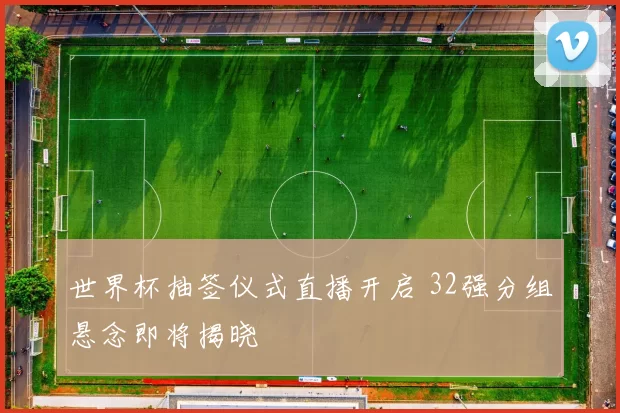世界杯抽签仪式直播开启 32强分组悬念即将揭晓