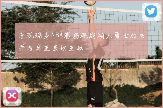 李现现身NBA赛场观战湖人勇士对决并与库里亲切互动