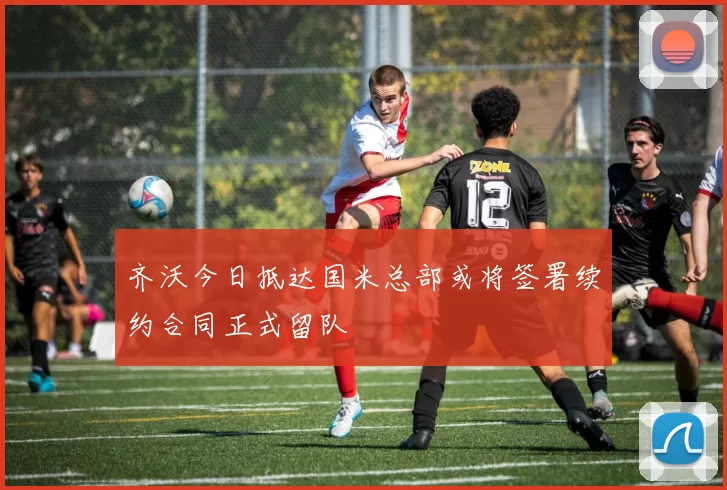 齐沃今日抵达国米总部或将签署续约合同正式留队