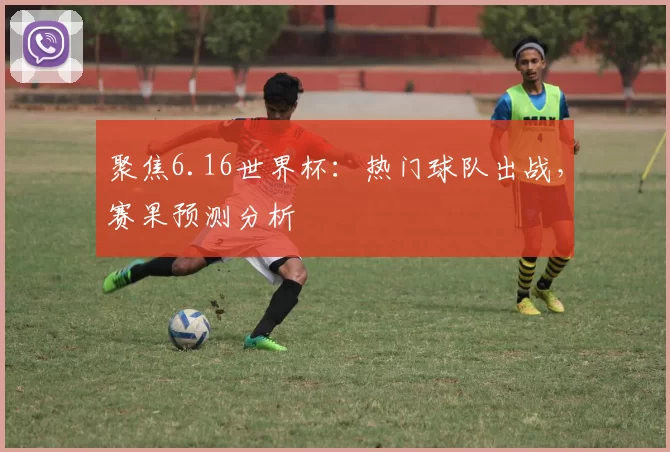聚焦6.16世界杯:热门球队出战,赛果预测分析