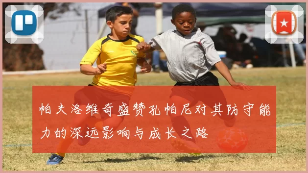 帕夫洛维奇盛赞孔帕尼对其防守能力的深远影响与成长之路