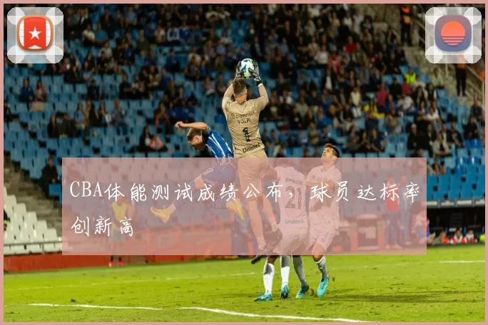 CBA体能测试成绩公布,球员达标率创新高