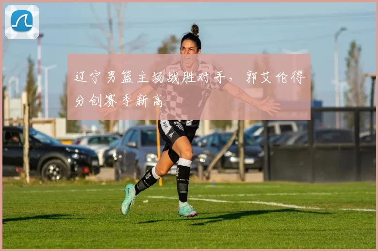 辽宁男篮主场战胜对手,郭艾伦得分创赛季新高