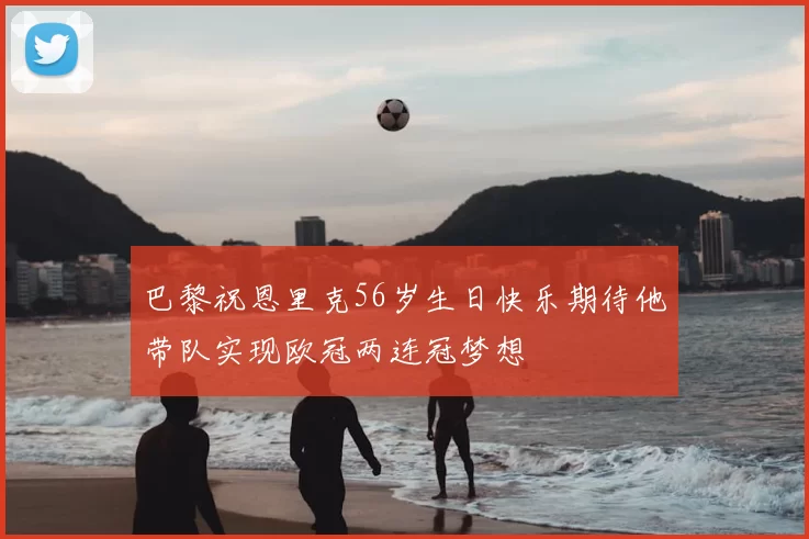 巴黎祝恩里克56岁生日快乐期待他带队实现欧冠两连冠梦想