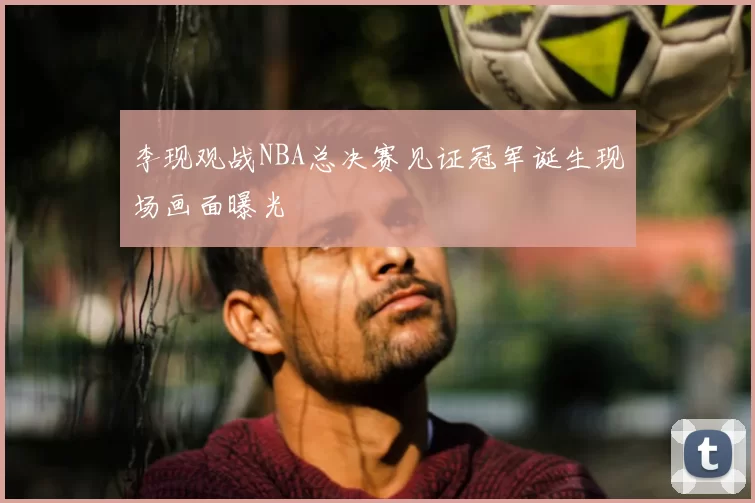 李现观战NBA总决赛见证冠军诞生现场画面曝光