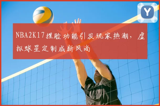 NBA2K17捏脸功能引发玩家热潮，虚拟球星定制成新风尚