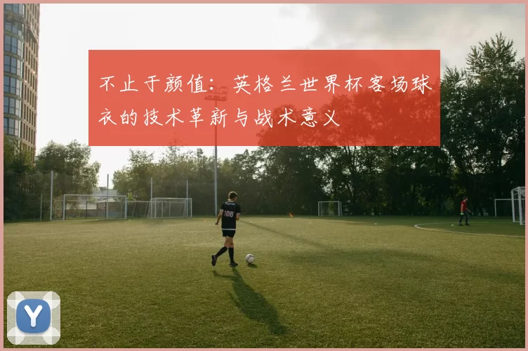 不止于颜值:英格兰世界杯客场球衣的技术革新与战术意义