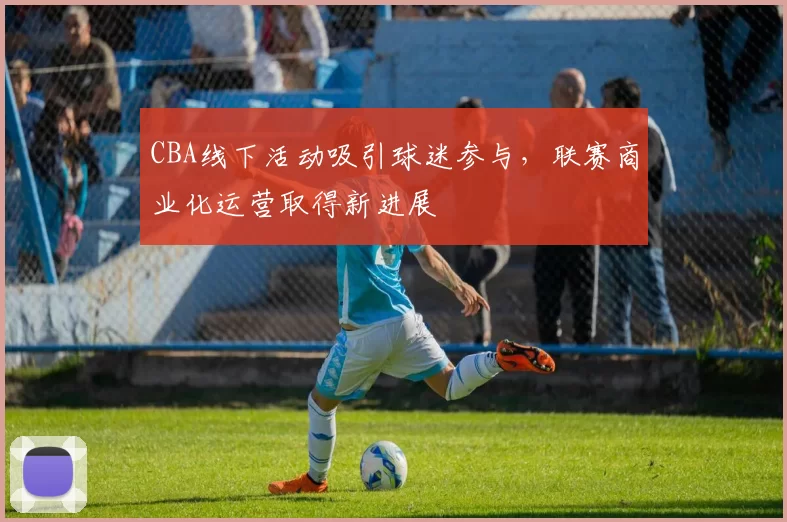 CBA线下活动吸引球迷参与，联赛商业化运营取得新进展