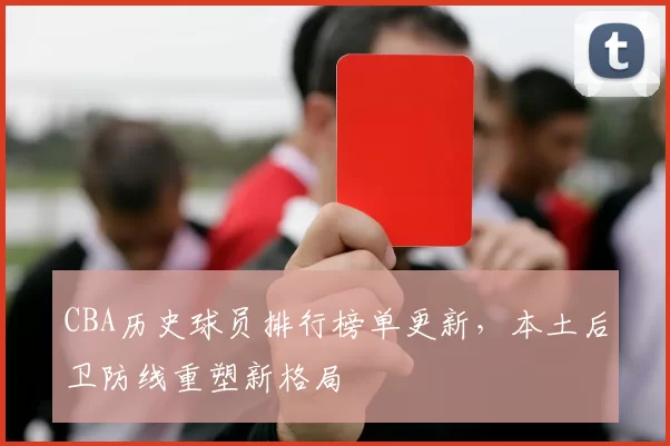 CBA历史球员排行榜单更新,本土后卫防线重塑新格局