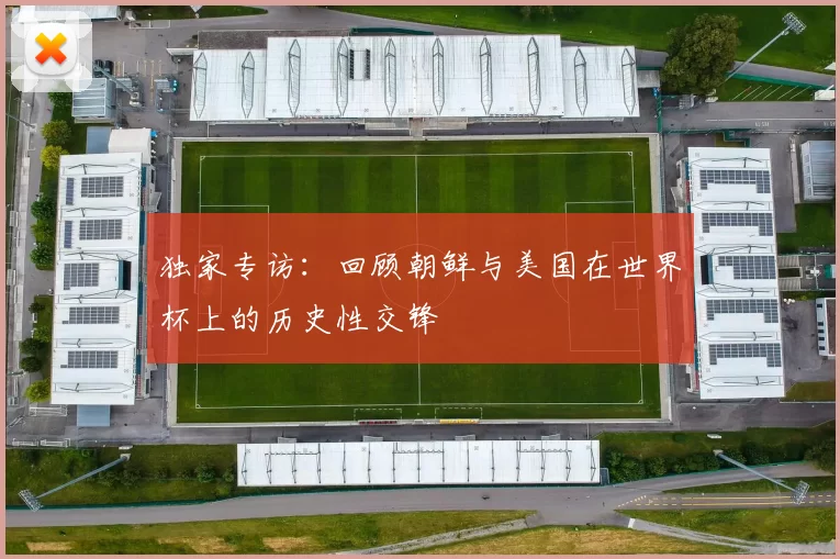 独家专访:回顾朝鲜与美国在世界杯上的历史性交锋