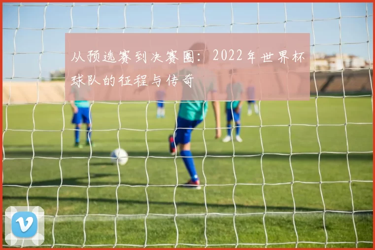 从预选赛到决赛圈:2022年世界杯球队的征程与传奇