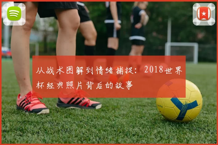 从战术图解到情绪捕捉:2018世界杯经典照片背后的故事