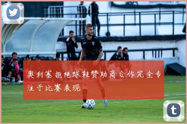 奥利塞拒绝球鞋赞助商合作完全专注于比赛表现