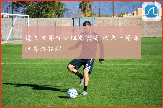 德国世界杯小组赛出局 结束卡塔尔世界杯征程